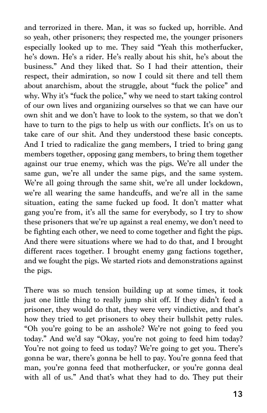 and terrorized in there. Man, it was so fucked up, horrible. And so yeah, other prisoners; they respected me, the younger prisoners especially looked up to me. They said “Yeah this motherfucker, he’s down. He’s a rider. He’s really about his shit, he’s about the business.” And they liked that. So I had their attention, their respect, their admiration, so now I could sit there and tell them about anarchism, about the struggle, about “fuck the police” and why. Why it’s “fuck the police,” why we need to start taking control of our own lives and organizing ourselves so that we can have our own shit and we don’t have to look to the system, so that we don’t have to turn to the pigs to help us with our conflicts. It’s on us to take care of our shit. And they understood these basic concepts. And 1 tried to radicalize the gang members, I tried to bring gang members together, opposing gang members, to bring them together against our true enemy, which was the pigs. We’re all under the same gun, we’re all under the same pigs, and the same system. We’re all going through the same shit, we’re all under lockdown, we’re all wearing the same handeuffs, and we’re all in the same situation, eating the same fucked up food. It don’t matter what gang you’re from, i’s all the same for everybody, so I try to show these prisoners that we’re up against a real enemy, we don’t need to be fighting each other, we need to come together and fight the pigs. And there were situations where we had to do that, and I brought different races together. I brought enemy gang factions together, and we fought the pigs. We started riots and demonstrations against the pigs.  There was so much tension building up at some times, it took just one little thing to really jump shit off. If they didn’t feed a prisoner, they would do that, they were very vindictive, and that’s how they tried to get prisoners to obey their bullshit petty rules. “Oh you’re going to be an asshole? We’re not going to feed you today.” And we’d say “Okay, you’re not going to feed him today? You’re not going to feed us today? We’re going to get you. There’s gonna be war, there’s gonna be hell to pay. You’re gonna feed that man, you’re gonna feed that motherfucker, o you’re gonna deal with all of us.” And that’s what they had to do. They put their  13 